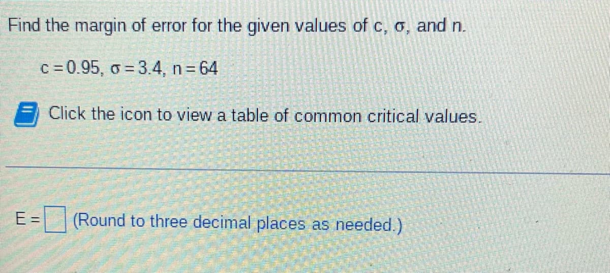 Find the margin of error for the given values of c, o, and n.
c =0.95, o = 3.4, n 64
%3D
Click the icon to view a table of common critical values.
E =
(Round to three decimal places as needed.)
