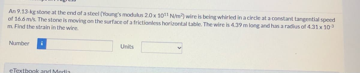 An 9.13-kg stone at the end of a steel (Young's modulus 2.0 x 1011 N/m2) wire is being whirled in a circle at a constant tangential speed
of 16.6 m/s. The stone is moving on the surface of a frictionless horizontal table. The wire is 4.39 m long and has a radius of 4.31 x 103
m. Find the strain in the wire.
Number
i
Units
eTextbook and Media
