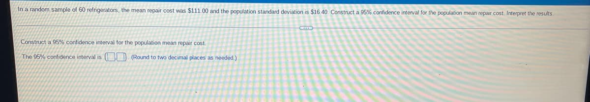 In a random sample of 60 refrigerators, the mean repair cost was $111.00 and the population standard deviation is $16.40. Construct a 95% confidence interval for the population mean repair cost. Interpret the results.
Construct a 95% confidence interval for the population mean repair cost.
The 95% confidence interval is ( D. (Round to two decimal places as needed.)
