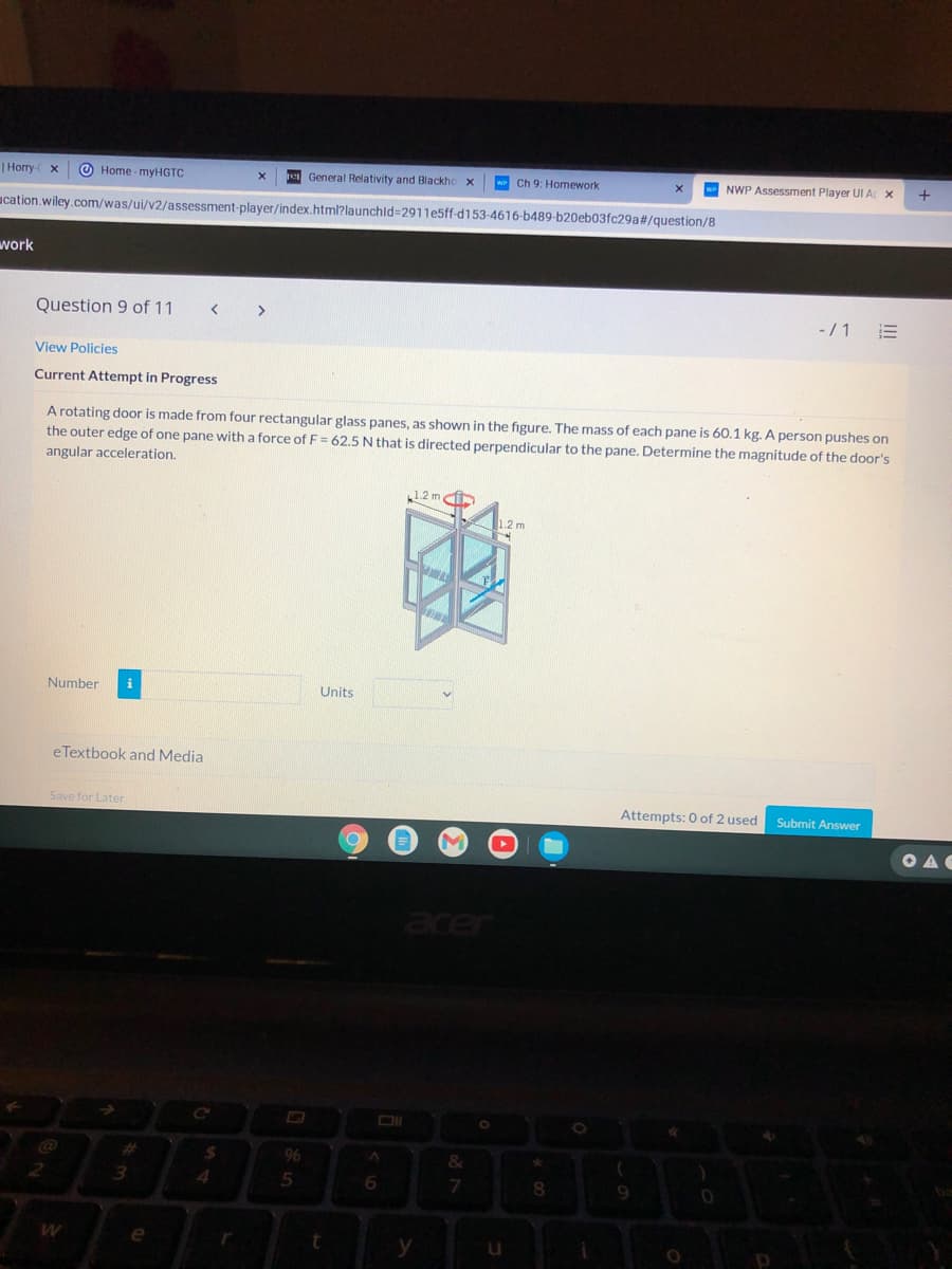 | Horry-
O Home - myHGTC
General Relativity and Blackho
w Ch 9: Homework
W NWP Assessment Player UI A X
ucation.wiley.com/was/ui/v2/assessment-player/index.html?launchld=2911e5ff-d153-4616-b489-b20eb03fc29a#/question/8
work
Question 9 of 11
>
-/1
View Policies
Current Attempt in Progress
A rotating door is made from four rectangular glass panes, as shown in the figure. The mass of each pane is 60.1 kg. A person pushes on
the outer edge of one pane with a force of F= 62.5 N that is directed perpendicular to the pane. Determine the magnitude of the door's
angular acceleration.
1.2 m i
12m
Number
i
Units
eTextbook and Media
Save for Later
Attempts: 0 of 2 used
Submit Answer
OAG
%23
%24
96
3.
4.
6.
8.
e
y
