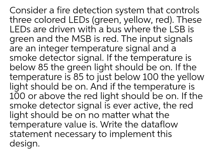 Consider a fire detection system that controls
three colored LEDS (green, yellow, red). These
LEDS are driven with a bus where the LSB is
green and the MSB is red. The input signals
are an integer temperature signal and a
smoke detector signal. If the temperature is
below 85 the green light should be on. If the
temperature is 85 to just below 100 the yellow
light should be on. And if the temperature is
100 or above the red light should be on. If the
smoke detector signal is ever active, the red
light should be on no matter what the
temperature value is. Write the dataflow
statement necessary to implement this
design.
