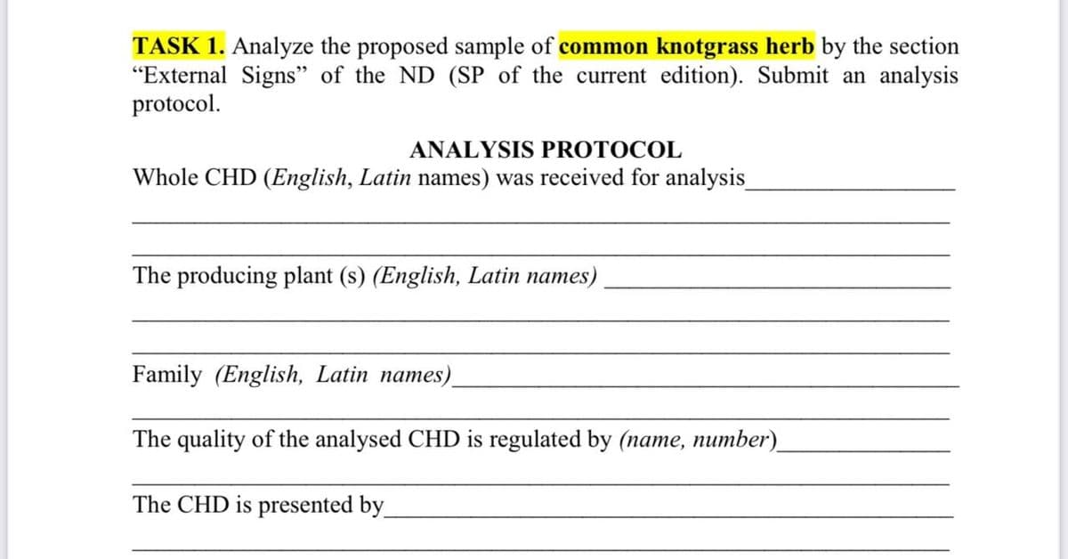 TASK 1. Analyze the proposed sample of common knotgrass herb by the section
"External Signs" of the ND (SP of the current edition). Submit an analysis
protocol.
ANALYSIS PROTOCOL
Whole CHD (English, Latin names) was received for analysis_
The producing plant (s) (English, Latin names)
Family (English, Latin names)
The quality of the analysed CHD is regulated by (name, number)_
The CHD is presented by_