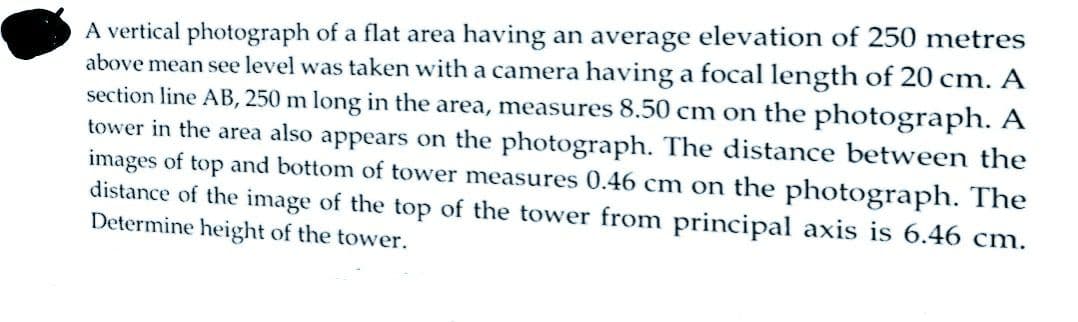 A vertical photograph of a flat area having an average elevation of 250 metres
above mean see level was taken with a camera having a focal length of 20 cm. A
section line AB, 250 m long in the area, measures 8.50 cm on the photograph. A
tower in the area also appears on the photograph. The distance between the
images of top and bottom of tower measures 0.46 cm on the photograph. The
distance of the image of the top of the tower from principal axis is 6.46 cm.
Determine height of the tower.