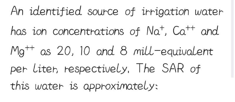 An identified source of irrigation water
has ion concentrations of Na+, Catt and
++
Mg as 20, 10 and 8 mill-equivalent
per liter, respectively. The SAR of
this water is approximately: