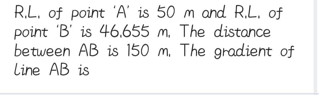 R.L. of point 'A' is 50 m and R.L. of
point 'B' is 46.655 m. The distance
between AB is 150 m. The gradient of
Line AB is