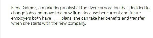 Elena Gómez, a marketing analyst at the river corporation, has decided to
change jobs and move to a new firm. Because her current and future
employers both have ____ plans, she can take her benefits and transfer
when she starts with the new company.