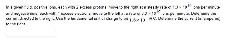 In a given fluid, positive ions, each with 2 excess protons, move to the right at a steady rate of 1.3 × 1019 ions per minute
and negative ions, each with 4 excess electrons, move to the left at a rate of 3.0 x 1019 ions per minute. Determine the
current directed to the right. Use the fundamental unit of charge to be 1.6x 10-19 C. Determine the current (in amperes)
to the right.
