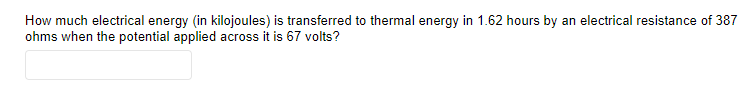 How much electrical energy (in kilojoules) is transferred to thermal energy in 1.62 hours by an electrical resistance of 387
ohms when the potential applied across it is 67 volts?
