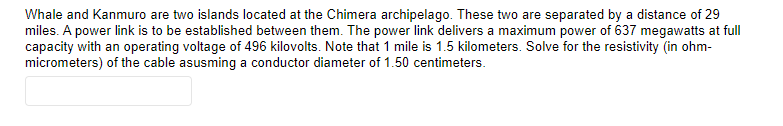 Whale and Kanmuro are two islands located at the Chimera archipelago. These two are separated by a distance of 29
miles. A power link is to be established between them. The power link delivers a maximum power of 637 megawatts at full
capacity with an operating voltage of 496 kilovolts. Note that 1 mile is 1.5 kilometers. Solve for the resistivity (in ohm-
micrometers) of the cable asusming a conductor diameter of 1.50 centimeters.
