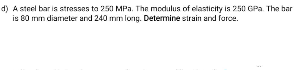 d) A steel bar is stresses to 250 MPa. The modulus of elasticity is 250 GPa. The bar
is 80 mm diameter and 240 mm long. Determine strain and force.
