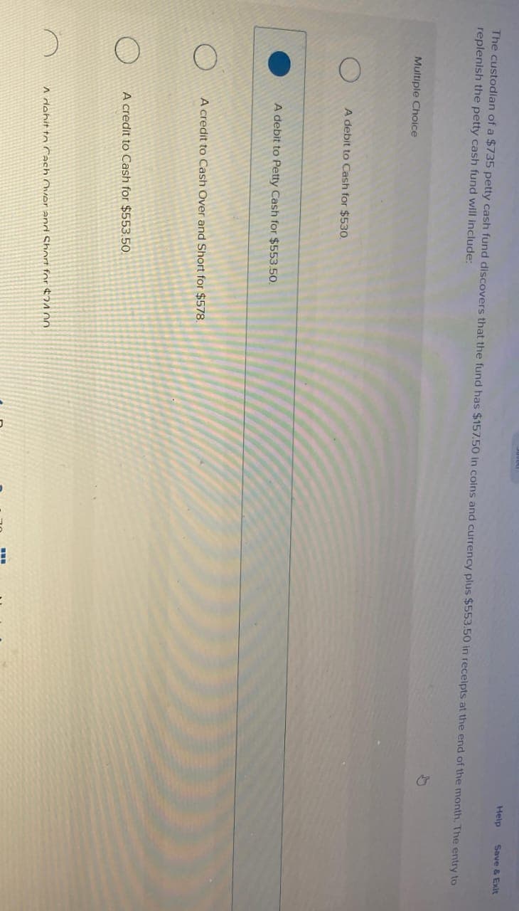 The custodian of a $735 petty cash fund discovers that the fund has $157.50 in coins and currency plus $553.50 in receipts at the end of the month. The entry to
replenish the petty cash fund will include:
Multiple Choice
A debit to Cash for $530.
A debit to Petty Cash for $553.50.
A credit to Cash Over and Short for $578.
A credit to Cash for $553.50
A dohit to Cach Over and Short for $24.00
Help
I
Save & Exit
