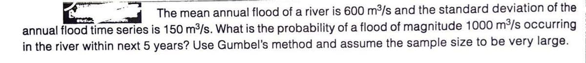 The mean annual flood of a river is 600 m3/s and the standard deviation of the
annual flood time series is 150 m3/s. What is the probability of a flood of magnitude 1000 m3/s occurring
in the river within next 5 years? Use Gumbel's method and assume the sample size to be very large.
