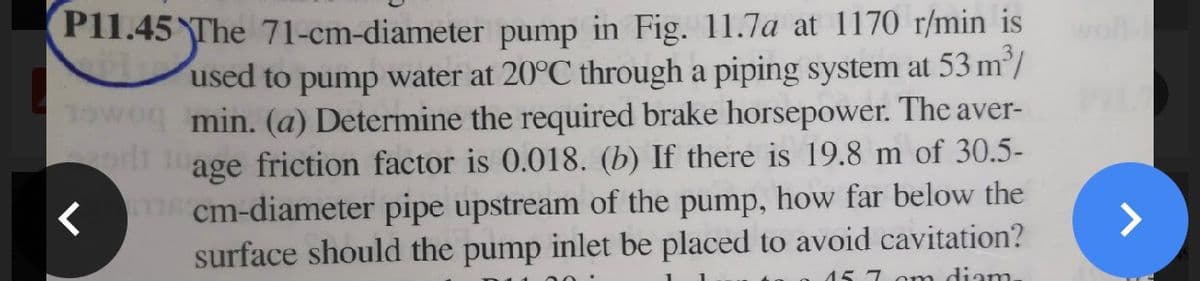 PI1.45 The 71-cm-diameter pump in Fig. 11.7a at 1170 r/min is
used to pump water at 20°C through a piping system at 53 m/
1Owog min. (a) Determine the required brake horsepower. The aver-
l age friction factor is 0.018. (b) If there is 19.8 m of 30.5-
T cm-diameter pipe upstream of the pump, how far below the
surface should the pump inlet be placed to avoid cavitation?
wll
>
15 7 omn diam.
