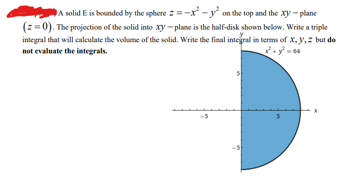 A solid E is bounded by the sphere z = -x² - y² on the top and the xy - plane
(z = 0). The projection of the solid into xy - plane is the half-disk shown below. Write a triple
integral that will calculate the volume of the solid. Write the final integral in terms of x, y, z but do
not evaluate the integrals.
x² + y² = 64
-5
5
-5
5
X