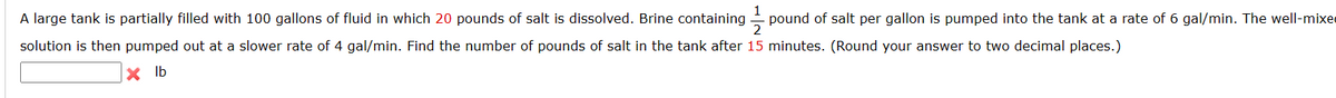 1
A large tank is partially filled with 100 gallons of fluid in which 20 pounds of salt is dissolved. Brine containing pound of salt per gallon is pumped into the tank at a rate of 6 gal/min. The well-mixe
2
solution is then pumped out at a slower rate of 4 gal/min. Find the number of pounds of salt in the tank after 15 minutes. (Round your answer to two decimal places.)
Xlb