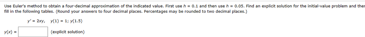 Use Euler's method to obtain a four-decimal approximation of the indicated value. First use h = 0.1 and then use h = 0.05. Find an explicit solution for the initial-value problem and ther
fill in the following tables. (Round your answers to four decimal places. Percentages may be rounded to two decimal places.)
y' = 2xy, y(1) = 1; y(1.5)
(explicit solution)
y(x) =