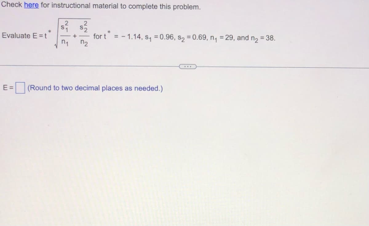 Check here for instructional material to complete this problem.
s² s2²2²2
+
Evaluate E=t
*
n₁
for t = -1.14, s₁=0.96, $₂ = 0.69, n₁ = 29, and n₂ = 38.
E = (Round to two decimal places as needed.)