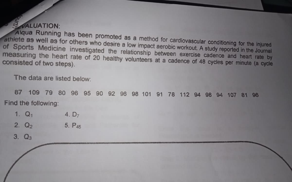 VALUATION:
Alqua Running has been promoted as a method for cardiovascular conditioning for the injured
athlete as well as for others who desire a low impact aerobic workout. A study reported in the Journal
of Sports Medicine investigated the relationship between exercise cadence and heart rate by
measuring the heart rate of 20 healthy volunteers at a cadence of 48 cycles per minute (a cycle
consisted of two steps).
The data are listed below:
87 109 79 80 96 95 90 92 96 98 101 91 78 112 94 98 94 107 81 96
Find the following:
1. Q1
4. D7
2. Q2
5. P45
3. Q3
