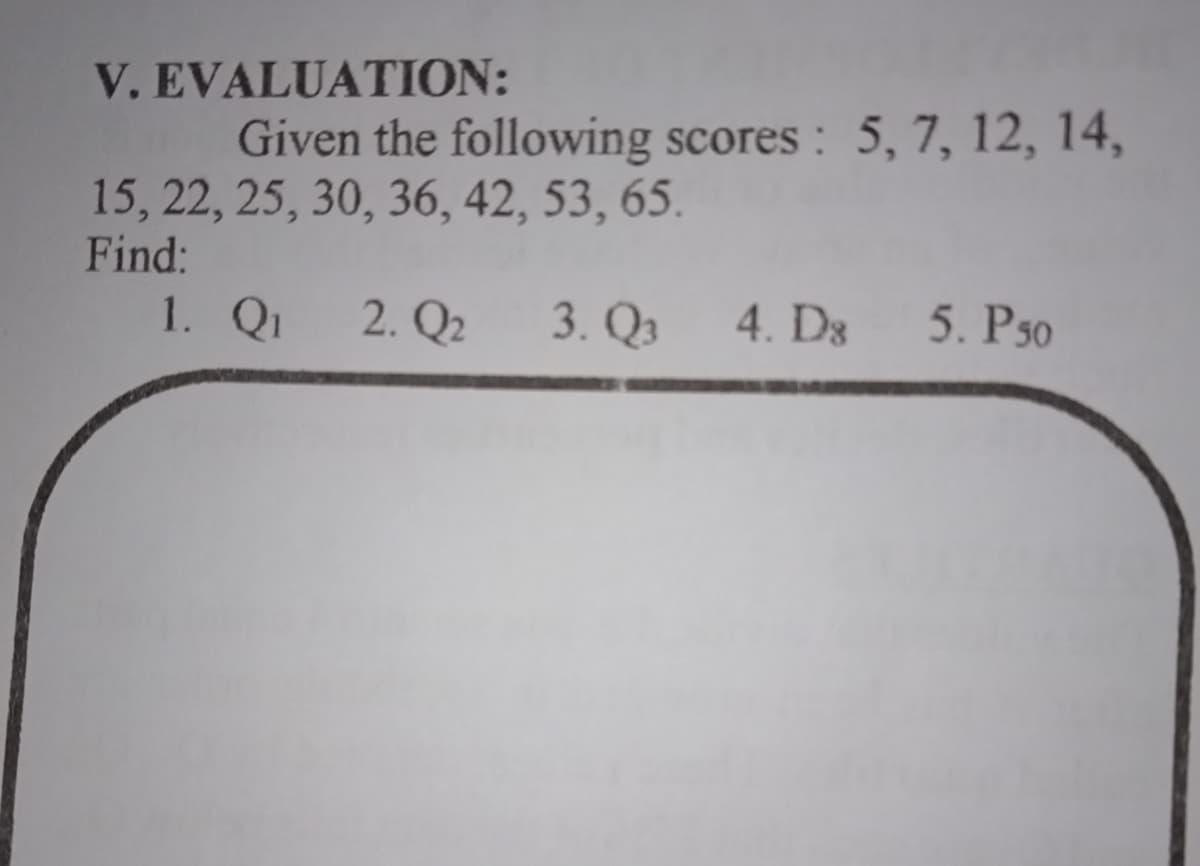 V.EVALUATION:
Given the following scores : 5, 7, 12, 14,
15, 22, 25, 30, 36, 42, 53, 65.
Find:
1. Qi
2. Q2
3. Qз
4. D3
5. Рs0
