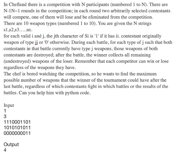 In Chefland there is a competition with N participants (numbered 1 to N). There are
N-IN-1 rounds in the competition; in each round two arbitrarily selected contestants
will compete, one of them will lose and be eliminated from the competition.
There are 10 weapon types (numbered 1 to 10). You are given the N strings
s1,$2,s3.....sn.
for each valid i and j, the jth character of Si is '1' if it has ii. contestant originally
weapon of type jj or '0' otherwise. During each battle, for each type of j such that both
contestants in that battle currently have type j weapons, those weapons of both
contestants are destroyed; after the battle, the winner collects all remaining
(undestroyed) weapons of the loser. Remember that each competitor can win or lose
regardless of the weapons they have.
The chef is bored watching the competition, so he wants to find the maximum
possible number of weapons that the winner of the tournament could have after the
last battle, regardless of which contestants fight in which battles or the results of the
battles. Can you help him with python code.
Input
1
3
1110001101
1010101011
0000000011
Output
4