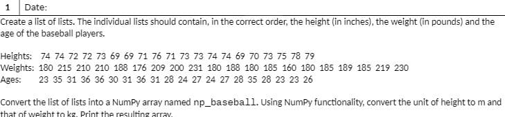 1
Date:
Create a list of lists. The individual lists should contain, in the correct order, the height (in inches), the weight (in pounds) and the
age of the baseball players.
Heights: 74 74 72 72 73 69 69 71 76 71 73 73 74 74 69 70 73 75 78 79
Weights: 180 215 210 210 188 176 209 200 231 180 188 180 185 160 180 185 189 185 219 230
Ages:
23 35 31 36 36 30 31 36 31 28 24 27 24 27 28 35 28 23 23 26
Convert the list of lists into a NumPy array named np_baseball. Using NumPy functionality, convert the unit of height to m and
that of weight to kg. Print the resulting array.
