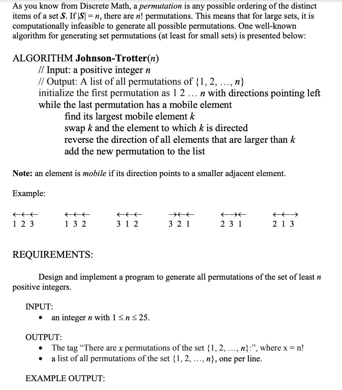 As you know from Discrete Math, a permutation is any possible ordering of the distinct
items of a set S. If |S| = n, there are n! permutations. This means that for large sets, it is
computationally infeasible to generate all possible permutations. One well-known
algorithm for generating set permutations (at least for small sets) is presented below:
ALGORITHM Johnson-Trotter(n)
// Input: a positive integer n
// Output: A list of all permutations of {1, 2, ..., n}
initialize the first permutation as 1 2
while the last permutation has a mobile element
find its largest mobile element k
swap k and the element to which k is directed
reverse the direction of all elements that are larger than k
add the new permutation to the list
n with directions pointing left
Note: an element is mobile if its direction points to a smaller adjacent element.
Example:
1 2 3
1 3 2
3 1 2
3 2 1
2 3 1
2 1 3
REQUIREMENTS:
Design and implement a program to generate all permutations of the set of least n
positive integers.
INPUT:
an integer n with 1 < n< 25.
OUTPUT:
The tag "There are x permutations of the set {1, 2, ..., n}:", where x = n!
a list of all permutations of the set {1, 2,
n}, one per line.
...
EXAMPLE OUTPUT:
