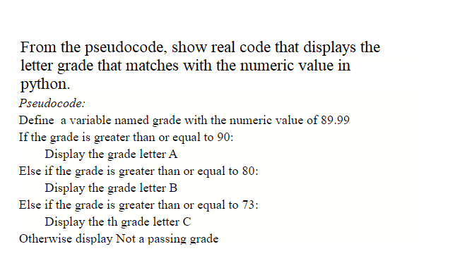 From the pseudocode, show real code that displays the
letter grade that matches with the numeric value in
python.
Pseudocode:
Define a variable named grade with the numeric value of 89.99
If the grade is greater than or equal to 90:
Display the grade letter A
Else if the grade is greater than or equal to 80:
Display the grade letter B
Else if the grade is greater than or equal to 73:
Display the th grade letter C
Otherwise display Not a passing grade
