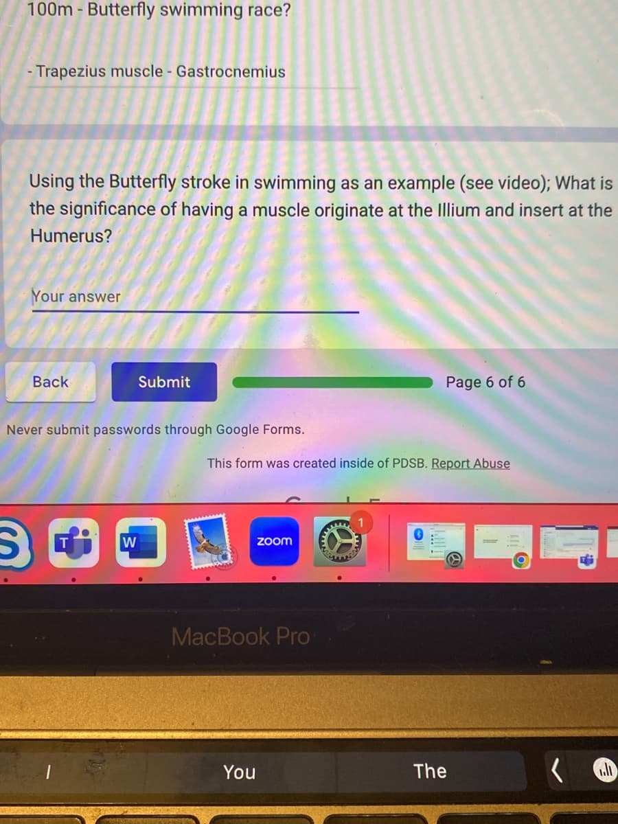 100m - Butterfly swimming race?
- Trapezius muscle - Gastrocnemius
Using the Butterfly stroke in swimming as an example (see video); What is
the significance of having a muscle originate at the Illium and insert at the
Humerus?
Your answer
Back
Submit
Never submit passwords through Google Forms.
W
This form was created inside of PDSB. Report Abuse
zoom
MacBook Pro
You
Page 6 of 6
The