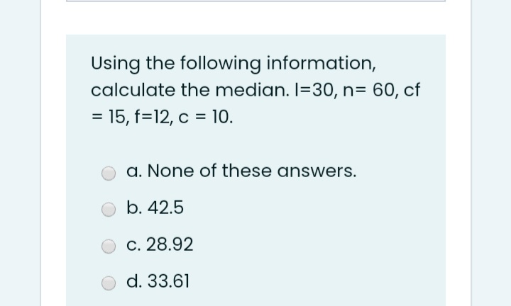 Using the following information,
calculate the median. I=30, n= 60, cf
= 15, f=12, c = 10.
a. None of these answers.
b. 42.5
c. 28.92
d. 33.61
