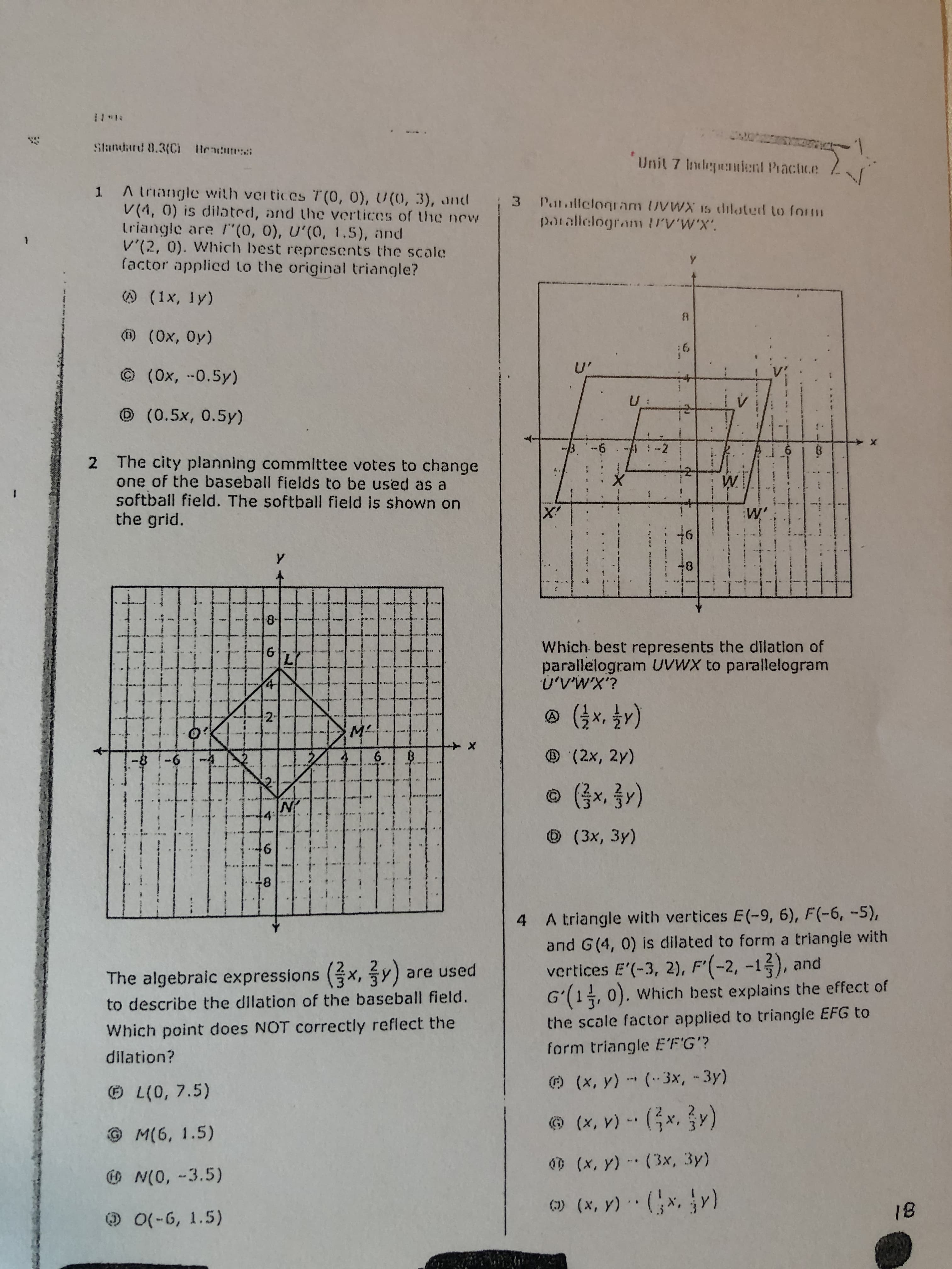 **Unit 7: Independent Practice**

**1.** A triangle with vertices \( T(0, 0) \), \( U(0, 3) \), and \( V(4, 0) \) is dilated, and the vertices of the new triangle are \( T'(0, 0) \), \( U'(0, 1.5) \), and \( V'(2, 0) \). Which best represents the scale factor applied to the original triangle?

ⓐ \((1x, 1y)\)

ⓑ \((0x, 0y)\)

ⓒ \((0x, -0.5y)\)

ⓓ \((0.5x, 0.5y)\)

**2.** The city planning committee votes to change one of the baseball fields to be used as a softball field. The softball field is shown on the grid.

*The image shows a grid with a diamond-shaped figure. The coordinates of the corners are labeled as \( L(0, 7.5) \), \( M(6, 1.5) \), \( N(0, -3.5) \), and \( O(-6, 1.5) \).*

The algebraic expressions \( (\frac{2}{3}x, \frac{2}{3}y) \) are used to describe the dilation of the baseball field. Which point does NOT correctly reflect the dilation?

ⓔ \( L(0, 7.5) \)  
ⓕ \( M(6, 1.5) \)  
ⓖ \( N(0, -3.5) \)  
ⓗ \( O(-6, 1.5) \)

**3.** Parallelogram \( UVWX \) is dilated to form parallelogram \( U'V'W'X' \).

*The diagram is a grid showing two parallelograms, one smaller and inside the other, sharing the same center point. Parallelogram \( U'V'W'X' \) is the smaller one inside \( UVWX \).*

Which best represents the dilation of parallelogram \( UVWX \) to parallelogram \( U'V'W'X' \)?

ⓐ \((\frac{1}{2}x, \frac{1}{2}y)\