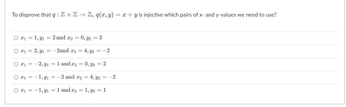 To disprove that q: ZxZ→ Z, q(x, y) = x +y is injective which pairs of x- and y-values we need to use?
x₁ = 1, y₁ = 2 and x2 = 0, y2 = 3
x₁ = 2, y₁=-2and x₂ = 4, y2 = -2
*1 = -2, y₁ = 1 and ₂ = 0, y2 = 2
x₁ = -1,91 = -2 and x₂ = 4, y2 =
x₁ = -1, y₁ = 1 and ₂ = 1, y2 = 1
-2