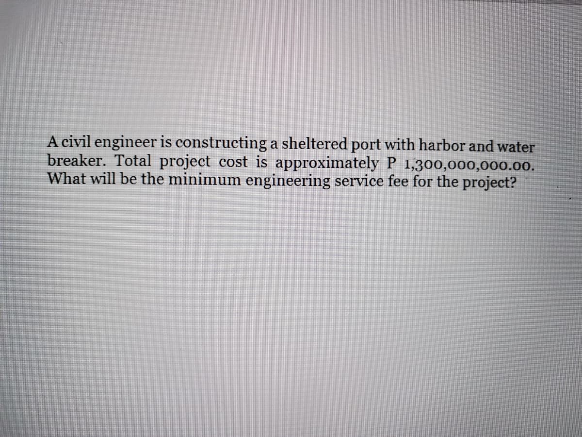 A civil engineer is constructing a sheltered port with harbor and water
breaker. Total project cost is approximately P 1,300,000,000.00.
What will be the minimum engineering service fee for the project?
