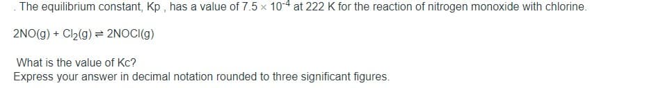 The equilibrium constant, Kp , has a value of 7.5 x 10-4 at 222 K for the reaction of nitrogen monoxide with chlorine.
2NO(g) + Cl2(g) = 2NOCI(g)
What is the value of Kc?
Express your answer in decimal notation rounded to three significant figures.
