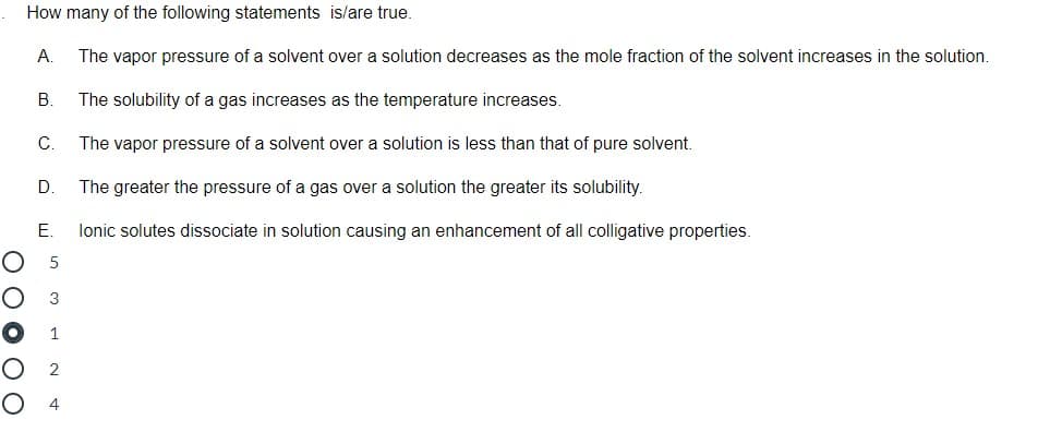 How many of the following statements is/are true.
А.
The vapor pressure of a solvent over a solution decreases as the mole fraction of the solvent increases in the solution.
В.
The solubility of a gas increases as the temperature increases.
C.
The vapor pressure of a solvent over a solution is less than that of pure solvent.
D.
The greater the pressure of a gas over a solution the greater its solubility.
Е.
lonic solutes dissociate in solution causing an enhancement of all colligative properties.
О 5
Оз
O 1
O 2
O 4
