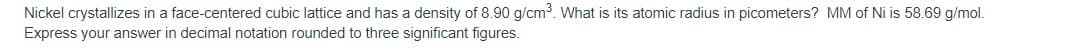 Nickel crystallizes in a face-centered cubic lattice and has a density of 8.90 g/cm. What is its atomic radius in picometers? MM of Ni is 58.69 g/mol.
Express your answer in decimal notation rounded to three significant figures.
