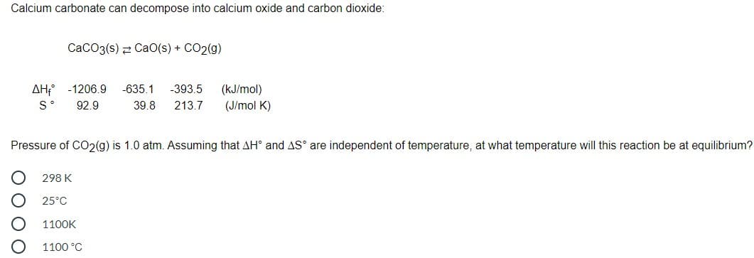 Calcium carbonate can decompose into calcium oxide and carbon dioxide:
CaCO3(s) 2 CaO(s) + CO2(g)
AH; -1206.9
-635.1
-393.5
(kJ/mol)
S°
92.9
39.8
213.7
(J/mol K)
Pressure of CO2(g) is 1.0 atm. Assuming that AH° and AS° are independent of temperature, at what temperature will this reaction be at equilibrium?
298 K
25°C
1100K
1100 °C
O O O O
