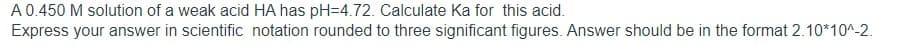 A0.450 M solution of a weak acid HA has pH=4.72. Calculate Ka for this acid.
Express your answer in scientific notation rounded to three significant figures. Answer should be in the format 2.10*10^-2.
