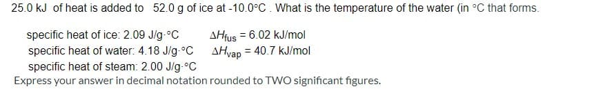 25.0 kJ of heat is added to 52.0g of ice at -10.0°C. What is the temperature of the water (in °C that forms.
specific heat of ice: 2.09 J/g-°C
AHfus = 6.02 kJ/mol
specific heat of water: 4.18 Jig-°C AHvap = 40.7 kJ/mol
specific heat of steam: 2.00 J/g.°C
Express your answer in decimal notation rounded to TWO significant figures.
