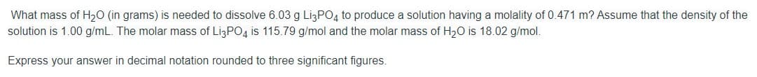 What mass of H20 (in grams) is needed to dissolve 6.03 g LI3PO4 to produce a solution having a molality of 0.471 m? Assume that the density of the
solution is 1.00 g/mL. The molar mass of LizPO4 is 115.79 g/mol and the molar mass of H20 is 18.02 g/mol.
Express your answer in decimal notation rounded to three significant figures.
