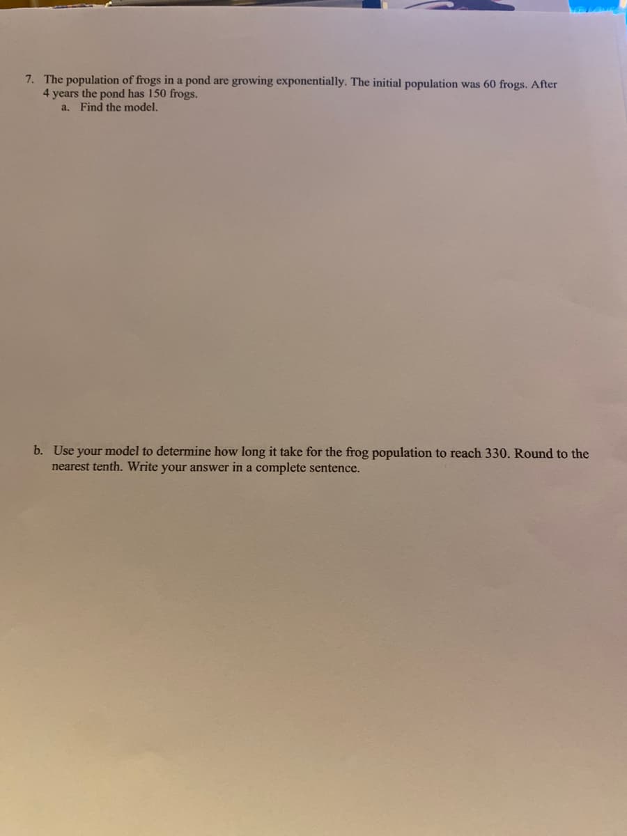 7. The population of frogs in a pond are growing exponentially. The initial population was 60 frogs. After
4 years the pond has 150 frogs.
a. Find the model.
b. Use your model to determine how long it take for the frog population to reach 330. Round to the
nearest tenth. Write your answer in a complete sentence.
