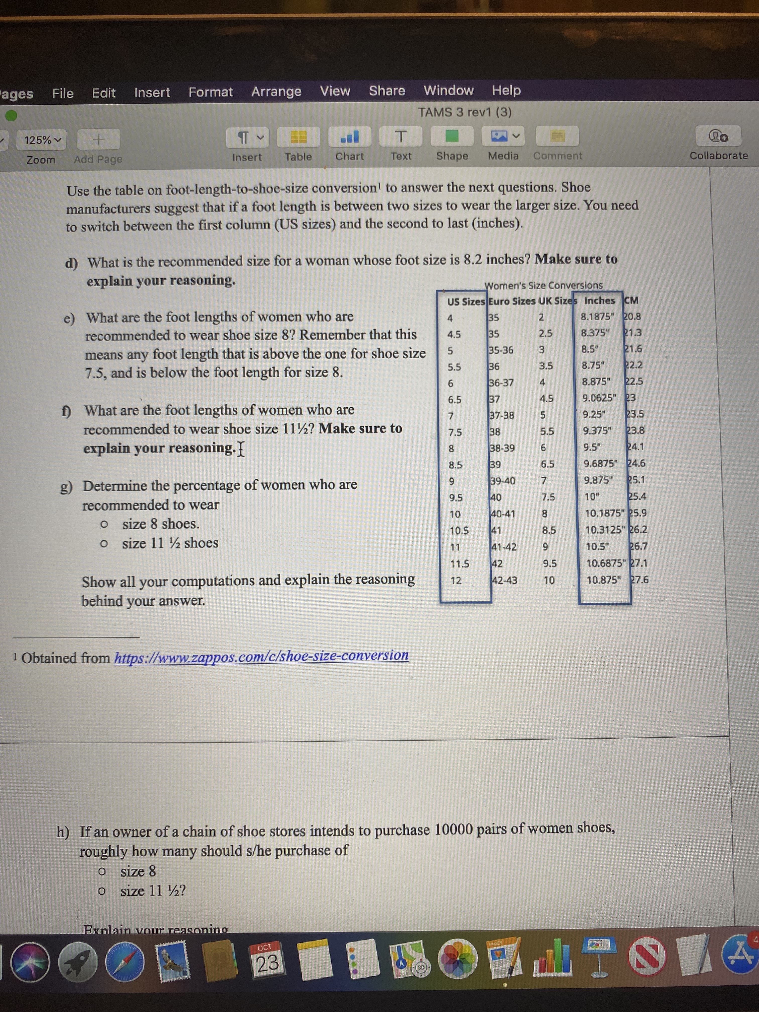 Help
Window
View
Share
Arrange
Format
ages
Edit
Insert
File
TAMS 3 rev1 (3)
T
+
+
125%
Comment
Collaborate
Shape
Chart
Media
Table
Text
Insert
Add Page
Zoom
Use the table on foot-length-to-shoe-size conversion1 to answer the next questions. Shoe
manufacturers suggest that if a foot length is between two sizes to wear the larger size. You need
to switch between the first column (US sizes) and the second to last (inches).
d) What is the recommended size for a woman whose foot size is 8.2 inches? Make sure to
explain your reasoning.
Women's Size Conversions
US Sizes Euro Sizes UK Sizes Inches CM
e) What are the foot lengths of women who are
8.1875" 20.8
35
2
4
21.3
8.375"
2.5
35
recommended to wear shoe size 8? Remember that this
4.5
21.6
8.5"
35-36
3
foot length that is above the one for shoe size
means any
22.2
8.75"
3.5
36
5.5
7.5, and is below the foot length for size 8
22.5
8.875"
36-37
4
6
9.0625" 23
4.5
37
6.5
What are the foot lengths of women who are
f
23.5
9.25"
37-38
7
recommended to wear shoe size 11/2? Make sure to
23.8
9.375"
5.5
38
7.5
explain your reasoning.
24.1
9.5"
6
38-39
8
9.6875" 24.6
6.5
39
8.5
25.1
39-40
9.875"
7
9
g) Determine the percentage of women who are
25.4
10"
40
7.5
9.5
recommended to wear
10.1875" 25.9
40-41
10
O size 8 shoes.
10.3125" 26.2
10.5
41
8.5
size 11 ½ shoes
O
26.7
41-42
10.5"
11
42
10.6875 27.1
9.5
11.5
Show all your computations and explain the reasoning
behind
10.875" 27.6
42-43
10
12
answer.
your
1 Obtained from https://www.zappos.com/c/shoe-size-conversion
h) If an owner of a chain of shoe stores intends to purchase 10000 pairs of women shoes,
roughly how many should s/he purchase of
size 8
O
size 11 2?
O
Exnlain vour reasonino
OCT
23
3D
CO
Ln
S7
