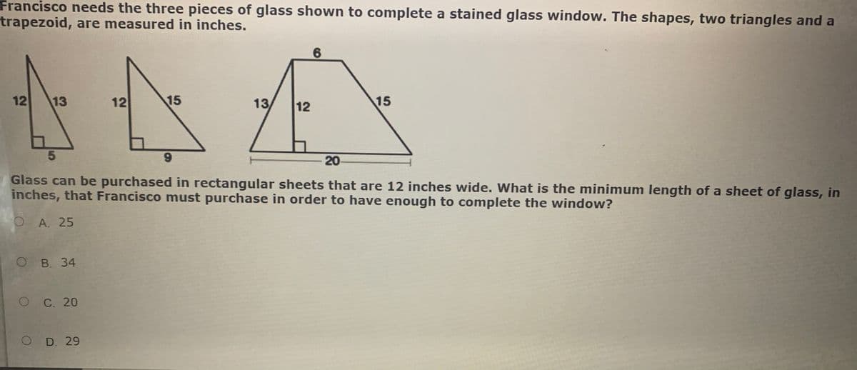 Francisco needs the three pieces of glass shown to complete a stained glass window. The shapes, two triangles and a
trapezoid, are measured in inches.
12
13
12
15
13
12
15
6.
20
Glass can be purchased in rectangular sheets that are 12 inches wide. What is the minimum length of a sheet of glass, in
inches, that Francisco must purchase in order to have enough to complete the window?
O A. 25
ов. 34
OC. 20
O D. 29
