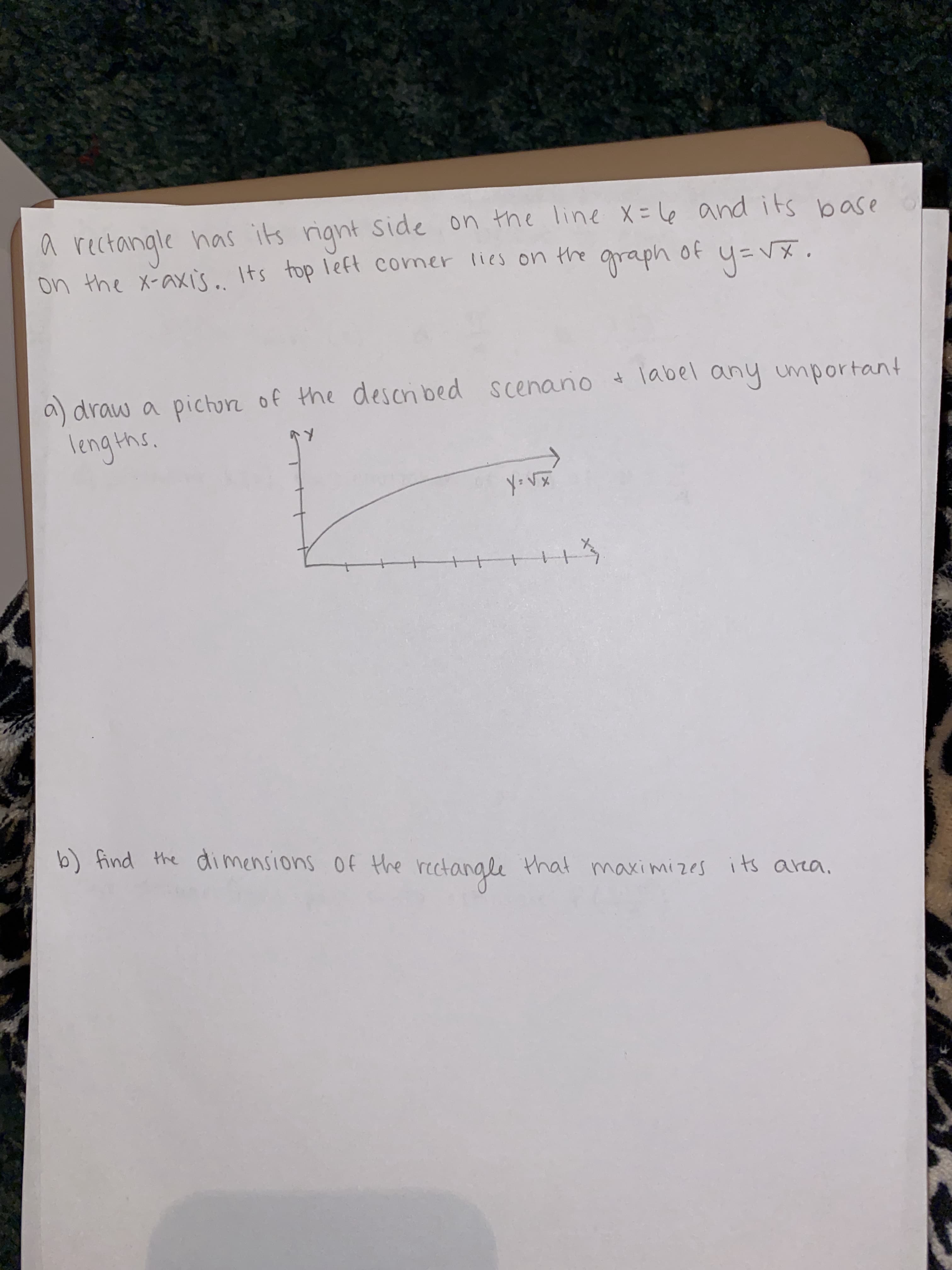 ### Problem Statement

A rectangle has its right side on the line \( x = 6 \) and its base on the x-axis. Its top left corner lies on the graph of \( y = \sqrt{x} \).

**Tasks:**

#### a) Draw a picture of the described scenario and label any important lengths.

**Explanation of Diagram:**

There is a coordinate plane with an \( X \)-axis and \( Y \)-axis. On this plane, the graph of the function \( y = \sqrt{x} \) is drawn, which is a curve starting from the origin (0,0) and moving up to the right. A rectangle is depicted with its right side on the vertical line \( x = 6 \) and its base along the x-axis, indicating that its height comes from the point on the function \( y = \sqrt{x} \).

#### Graph Description:

- The x-axis and y-axis, both marked with arrows pointing in the positive direction.
- A curve corresponding to the function \( y = \sqrt{x} \), starting at the origin (0,0) and curving upwards.
- A rectangle with one of its sides touching the line \( x = 6 \) and its base along the x-axis.
- The top left corner of the rectangle lies on the curve \( y = \sqrt{x} \).

#### b) Find the dimensions of the rectangle that maximizes its area.
  
The goal here is to determine the dimensions of this rectangle such that its area is maximized, given that its right side is fixed at \( x = 6 \) and its top left corner lies on the curve \( y = \sqrt{x} \).

**Note:**

To solve this problem, you need to express the area of the rectangle as a function of one variable, use calculus to find the maximum value of this function, and derive the dimensions from this maximum value.