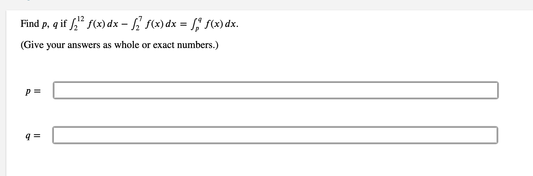 ### Calculus Problem

**Objective:**

Find the values of \( p \) and \( q \) if:
\[ \int_{2}^{12} f(x) \, dx - \int_{2}^{7} f(x) \, dx = \int_{p}^{q} f(x) \, dx \]

**Instructions:**

Give your answers as whole or exact numbers.

**Solution Boxes:**

\[ p = \]
\[ q = \]
