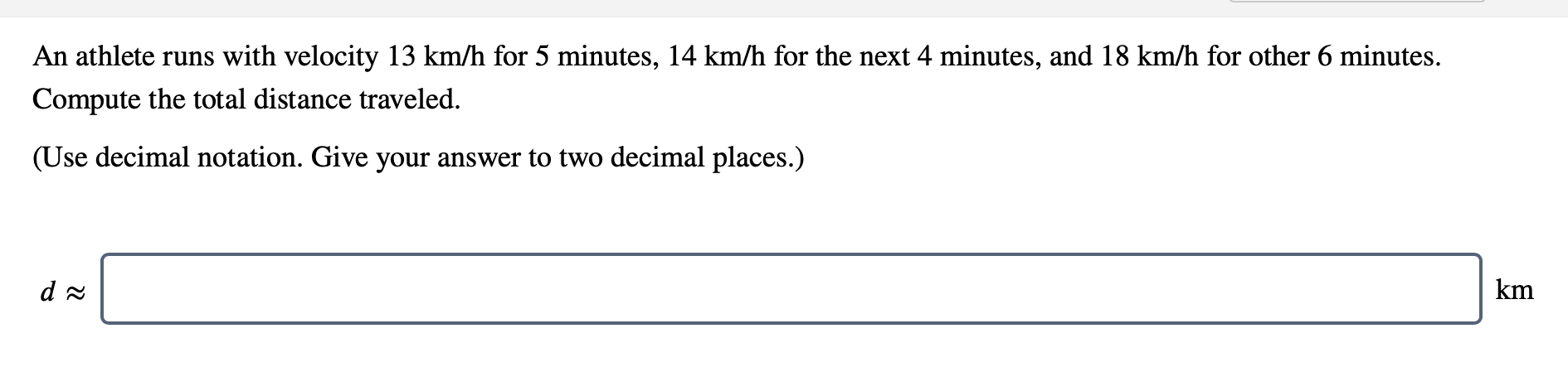 ### Problem Statement:
An athlete runs with a velocity of 13 km/h for 5 minutes, 14 km/h for the next 4 minutes, and 18 km/h for another 6 minutes. Compute the total distance traveled.

(Use decimal notation. Give your answer to two decimal places.)

#### Calculation Prompt:
\[ d \approx \underline{\hspace{3cm}} \, \text{km} \]