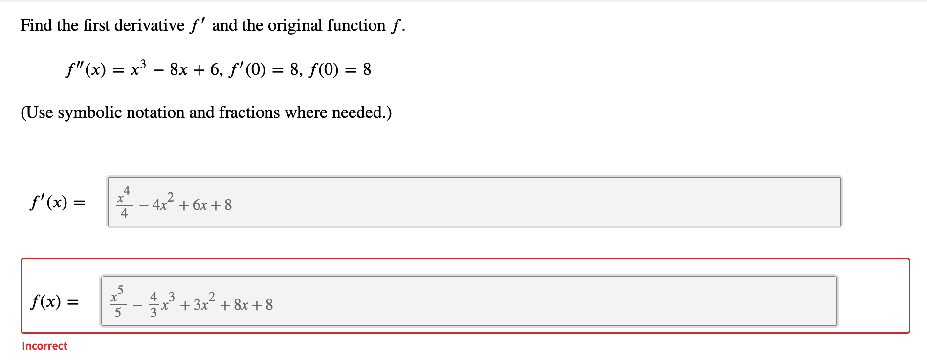 Find the first derivative f' and the original function f.
f"(x) = x³ – 8x + 6, f' (0) = 8, f(0) = 8
(Use symbolic notation and fractions where needed.)
