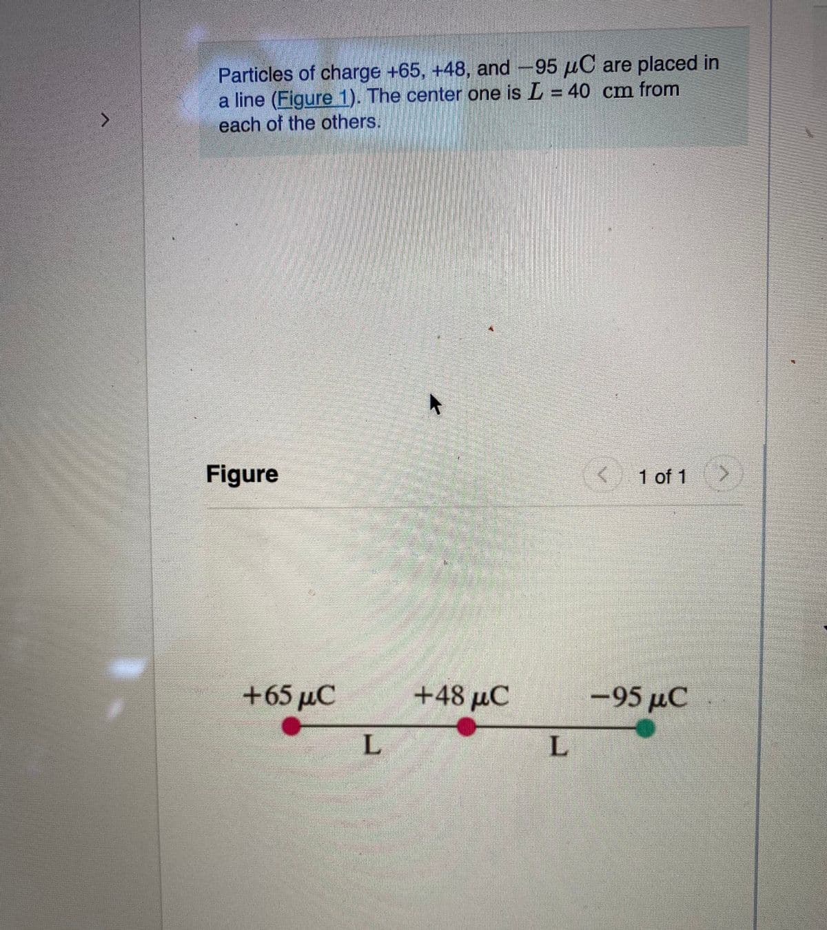 12001
Particles of charge +65, +48, and -95 μC are placed in
a line (Figure 1). The center one is L= 40 cm from
each of the others.
Figure
+65 MC
L
18
+48 μC
L
< 1 of 1
<-95 µC