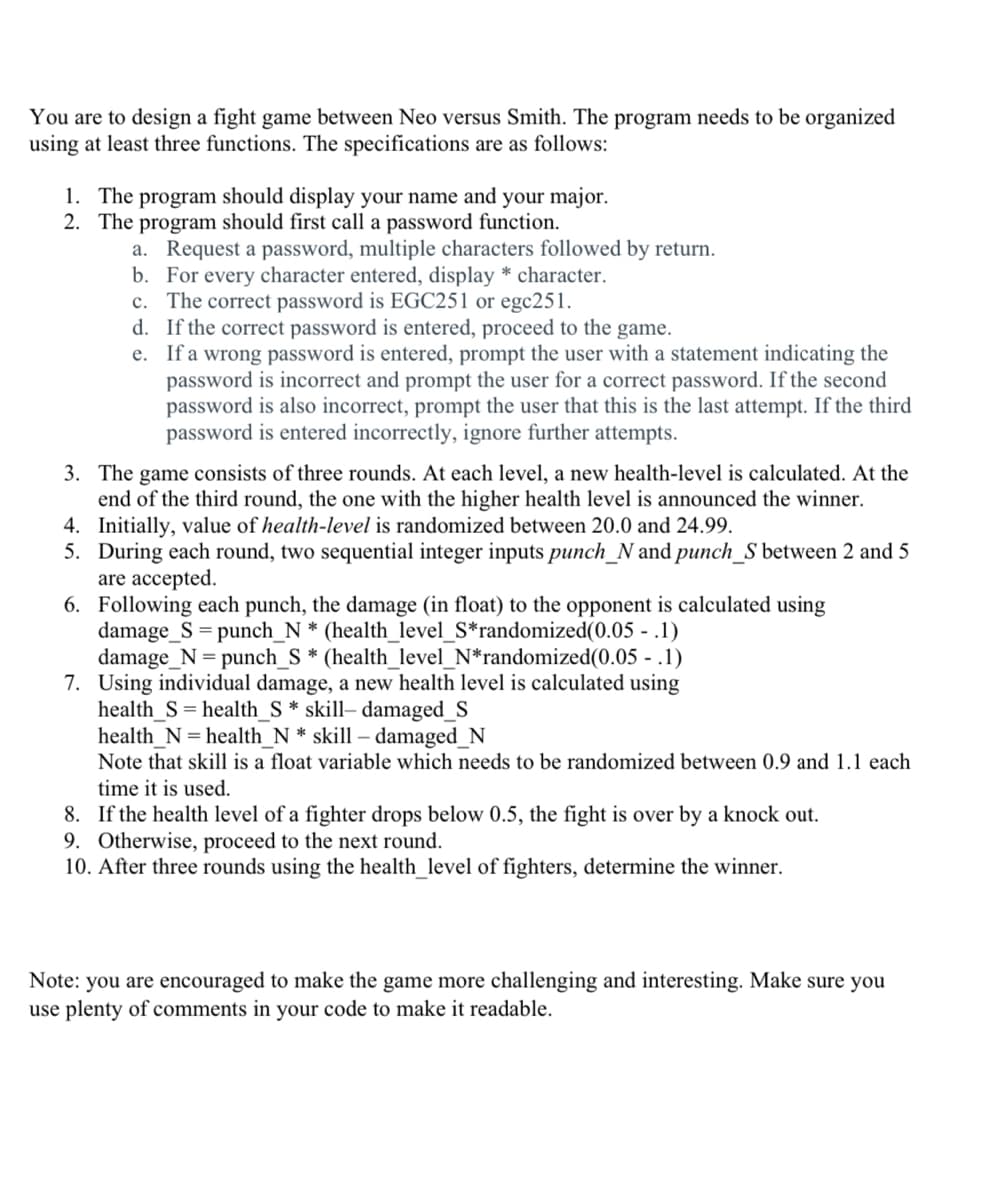 You are to design a fight game between Neo versus Smith. The program needs to be organized
using at least three functions. The specifications are as follows:
1. The program should display your name and your major.
2. The program should first call a password function.
a. Request a password, multiple characters followed by return.
b. For every character entered, display * character.
c. The correct password is EGC251 or egc251.
d. If the correct password is entered, proceed to the game.
e. If a wrong password is entered, prompt the user with a statement indicating the
password is incorrect and prompt the user for a correct password. If the second
password is also incorrect, prompt the user that this is the last attempt. If the third
password is entered incorrectly, ignore further attempts.
3. The game consists of three rounds. At each level, a new health-level is calculated. At the
end of the third round, the one with the higher health level is announced the winner.
4. Initially, value of health-level is randomized between 20.0 and 24.99.
5. During each round, two sequential integer inputs punch_N and punch_S between 2 and 5
are accepted.
6. Following each punch, the damage (in float) to the opponent is calculated using
damage_S = punch_N * (health_level_S*randomized(0.05 - .1)
damage_N = punch_S * (health_level_N*randomized(0.05 - .1)
7. Using individual damage, a new health level is calculated using
health_S= health_S * skill– damaged_S
health_N = health_N * skill – damaged_N
Note that skill is a float variable which needs to be randomized between 0.9 and 1.1 each
time it is used.
8. If the health level of a fighter drops below 0.5, the fight is over by a knock out.
9. Otherwise, proceed to the next round.
10. After three rounds using the health_level of fighters, determine the winner.
Note: you are encouraged to make the game more challenging and interesting. Make sure you
use plenty of comments in your code to make it readable.
