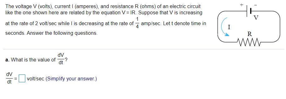 The voltage V (volts), current I (amperes), and resistance R (ohms) of an electric circuit
like the one shown here are related by the equation V= IR. Suppose that V is increasing
at the rate of 2 volt/sec while I is decreasing at the rate of
1
amp/sec. Lett denote time in
I
seconds. Answer the following questions.
R
dV
a. What is the value of
dt
dV
volt/sec (Simplify your answer.)
dt
