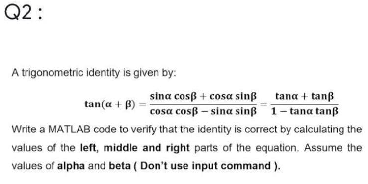 Q2 :
A trigonometric identity is given by:
sina cosß + cosa sinß
tana + tanß
tan(a + B)
cosa cosß - sina sinß
1- tana tanß
Write a MATLAB code to verify that the identity is correct by calculating the
values of the left, middle and right parts of the equation. Assume the
values of alpha and beta ( Don't use input command ).
